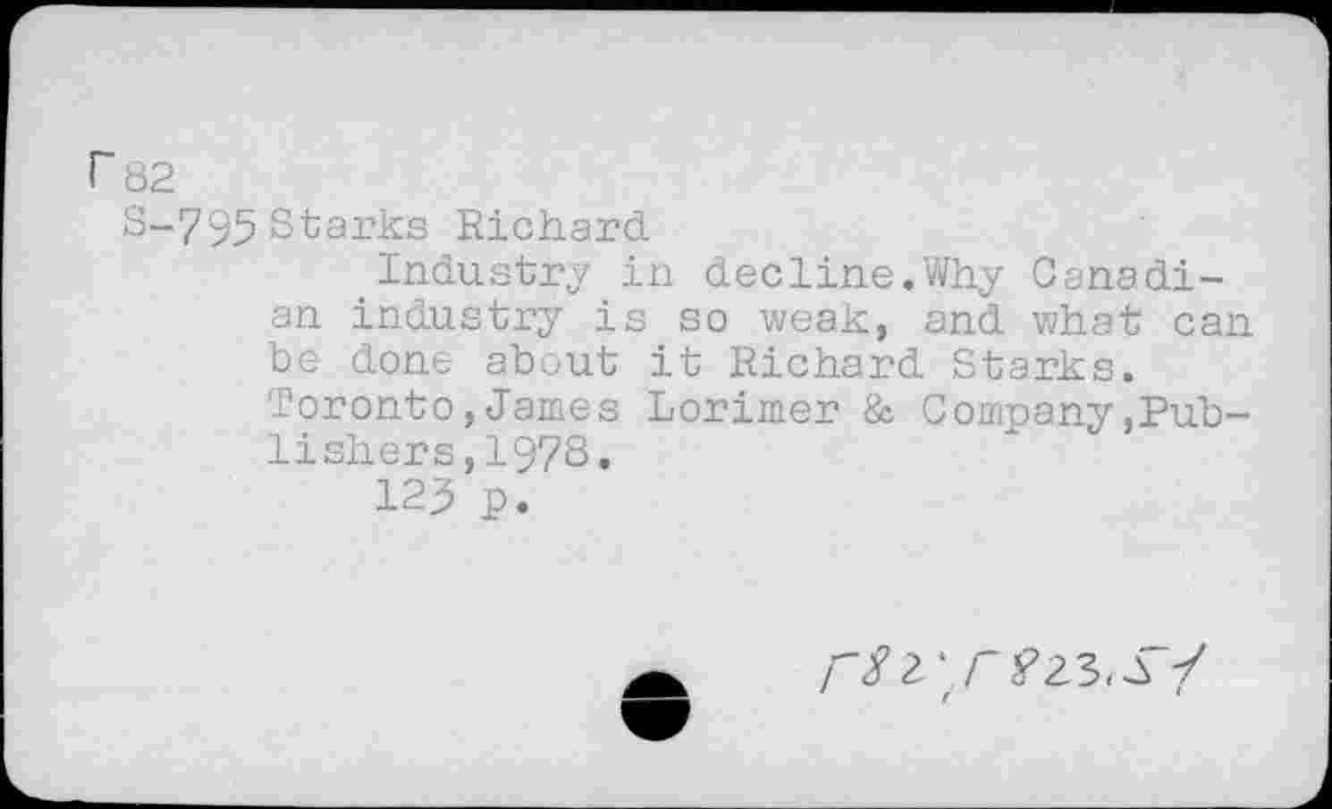 ﻿r 82
S-795 Starks Richard.
Industry in decline.Why Canadian industry is so weak, and what can be done about it Richard Starks.
Toronto,James Lorimer & Company,Publishers, 1973.
123 p.
